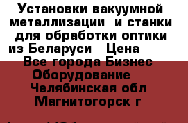 Установки вакуумной металлизации  и станки для обработки оптики из Беларуси › Цена ­ 100 - Все города Бизнес » Оборудование   . Челябинская обл.,Магнитогорск г.